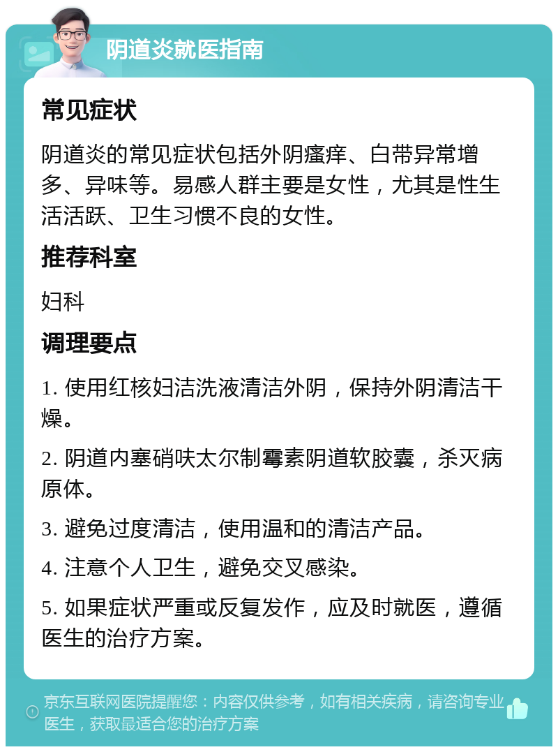 阴道炎就医指南 常见症状 阴道炎的常见症状包括外阴瘙痒、白带异常增多、异味等。易感人群主要是女性，尤其是性生活活跃、卫生习惯不良的女性。 推荐科室 妇科 调理要点 1. 使用红核妇洁洗液清洁外阴，保持外阴清洁干燥。 2. 阴道内塞硝呋太尔制霉素阴道软胶囊，杀灭病原体。 3. 避免过度清洁，使用温和的清洁产品。 4. 注意个人卫生，避免交叉感染。 5. 如果症状严重或反复发作，应及时就医，遵循医生的治疗方案。