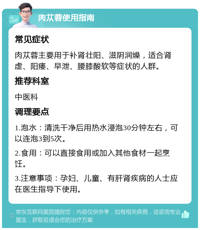 肉苁蓉使用指南 常见症状 肉苁蓉主要用于补肾壮阳、滋阴润燥，适合肾虚、阳痿、早泄、腰膝酸软等症状的人群。 推荐科室 中医科 调理要点 1.泡水：清洗干净后用热水浸泡30分钟左右，可以连泡3到5次。 2.食用：可以直接食用或加入其他食材一起烹饪。 3.注意事项：孕妇、儿童、有肝肾疾病的人士应在医生指导下使用。