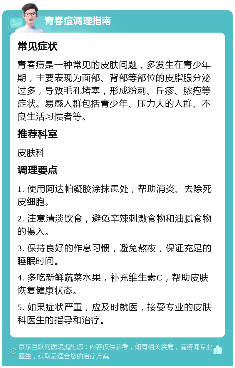 青春痘调理指南 常见症状 青春痘是一种常见的皮肤问题，多发生在青少年期，主要表现为面部、背部等部位的皮脂腺分泌过多，导致毛孔堵塞，形成粉刺、丘疹、脓疱等症状。易感人群包括青少年、压力大的人群、不良生活习惯者等。 推荐科室 皮肤科 调理要点 1. 使用阿达帕凝胶涂抹患处，帮助消炎、去除死皮细胞。 2. 注意清淡饮食，避免辛辣刺激食物和油腻食物的摄入。 3. 保持良好的作息习惯，避免熬夜，保证充足的睡眠时间。 4. 多吃新鲜蔬菜水果，补充维生素C，帮助皮肤恢复健康状态。 5. 如果症状严重，应及时就医，接受专业的皮肤科医生的指导和治疗。