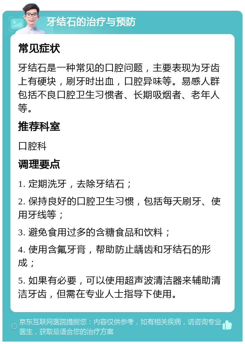 牙结石的治疗与预防 常见症状 牙结石是一种常见的口腔问题，主要表现为牙齿上有硬块，刷牙时出血，口腔异味等。易感人群包括不良口腔卫生习惯者、长期吸烟者、老年人等。 推荐科室 口腔科 调理要点 1. 定期洗牙，去除牙结石； 2. 保持良好的口腔卫生习惯，包括每天刷牙、使用牙线等； 3. 避免食用过多的含糖食品和饮料； 4. 使用含氟牙膏，帮助防止龋齿和牙结石的形成； 5. 如果有必要，可以使用超声波清洁器来辅助清洁牙齿，但需在专业人士指导下使用。