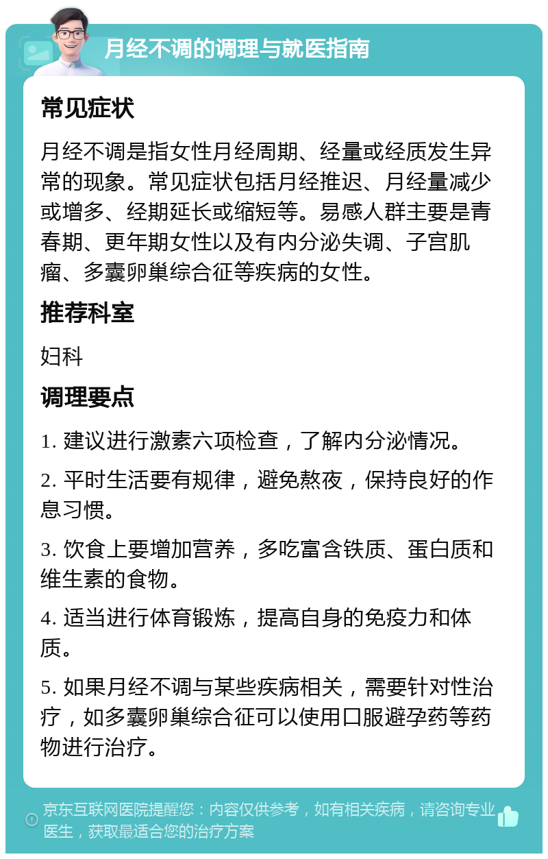 月经不调的调理与就医指南 常见症状 月经不调是指女性月经周期、经量或经质发生异常的现象。常见症状包括月经推迟、月经量减少或增多、经期延长或缩短等。易感人群主要是青春期、更年期女性以及有内分泌失调、子宫肌瘤、多囊卵巢综合征等疾病的女性。 推荐科室 妇科 调理要点 1. 建议进行激素六项检查，了解内分泌情况。 2. 平时生活要有规律，避免熬夜，保持良好的作息习惯。 3. 饮食上要增加营养，多吃富含铁质、蛋白质和维生素的食物。 4. 适当进行体育锻炼，提高自身的免疫力和体质。 5. 如果月经不调与某些疾病相关，需要针对性治疗，如多囊卵巢综合征可以使用口服避孕药等药物进行治疗。