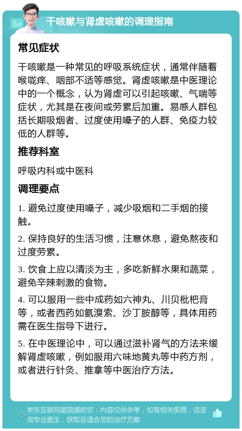 干咳嗽与肾虚咳嗽的调理指南 常见症状 干咳嗽是一种常见的呼吸系统症状，通常伴随着喉咙痒、咽部不适等感觉。肾虚咳嗽是中医理论中的一个概念，认为肾虚可以引起咳嗽、气喘等症状，尤其是在夜间或劳累后加重。易感人群包括长期吸烟者、过度使用嗓子的人群、免疫力较低的人群等。 推荐科室 呼吸内科或中医科 调理要点 1. 避免过度使用嗓子，减少吸烟和二手烟的接触。 2. 保持良好的生活习惯，注意休息，避免熬夜和过度劳累。 3. 饮食上应以清淡为主，多吃新鲜水果和蔬菜，避免辛辣刺激的食物。 4. 可以服用一些中成药如六神丸、川贝枇杷膏等，或者西药如氨溴索、沙丁胺醇等，具体用药需在医生指导下进行。 5. 在中医理论中，可以通过滋补肾气的方法来缓解肾虚咳嗽，例如服用六味地黄丸等中药方剂，或者进行针灸、推拿等中医治疗方法。