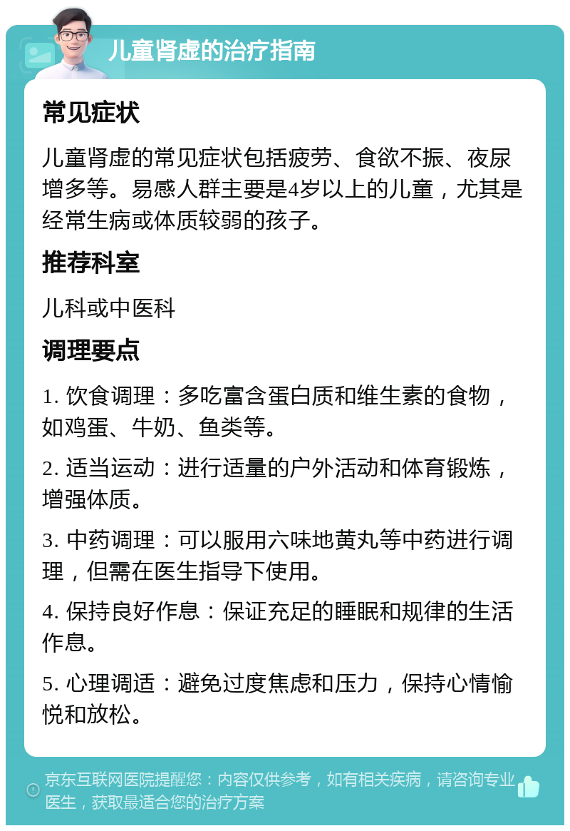 儿童肾虚的治疗指南 常见症状 儿童肾虚的常见症状包括疲劳、食欲不振、夜尿增多等。易感人群主要是4岁以上的儿童，尤其是经常生病或体质较弱的孩子。 推荐科室 儿科或中医科 调理要点 1. 饮食调理：多吃富含蛋白质和维生素的食物，如鸡蛋、牛奶、鱼类等。 2. 适当运动：进行适量的户外活动和体育锻炼，增强体质。 3. 中药调理：可以服用六味地黄丸等中药进行调理，但需在医生指导下使用。 4. 保持良好作息：保证充足的睡眠和规律的生活作息。 5. 心理调适：避免过度焦虑和压力，保持心情愉悦和放松。