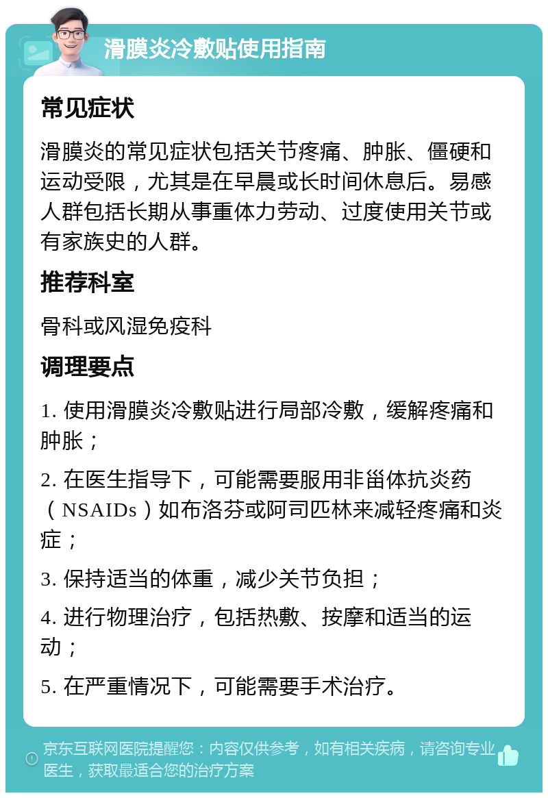 滑膜炎冷敷贴使用指南 常见症状 滑膜炎的常见症状包括关节疼痛、肿胀、僵硬和运动受限，尤其是在早晨或长时间休息后。易感人群包括长期从事重体力劳动、过度使用关节或有家族史的人群。 推荐科室 骨科或风湿免疫科 调理要点 1. 使用滑膜炎冷敷贴进行局部冷敷，缓解疼痛和肿胀； 2. 在医生指导下，可能需要服用非甾体抗炎药（NSAIDs）如布洛芬或阿司匹林来减轻疼痛和炎症； 3. 保持适当的体重，减少关节负担； 4. 进行物理治疗，包括热敷、按摩和适当的运动； 5. 在严重情况下，可能需要手术治疗。