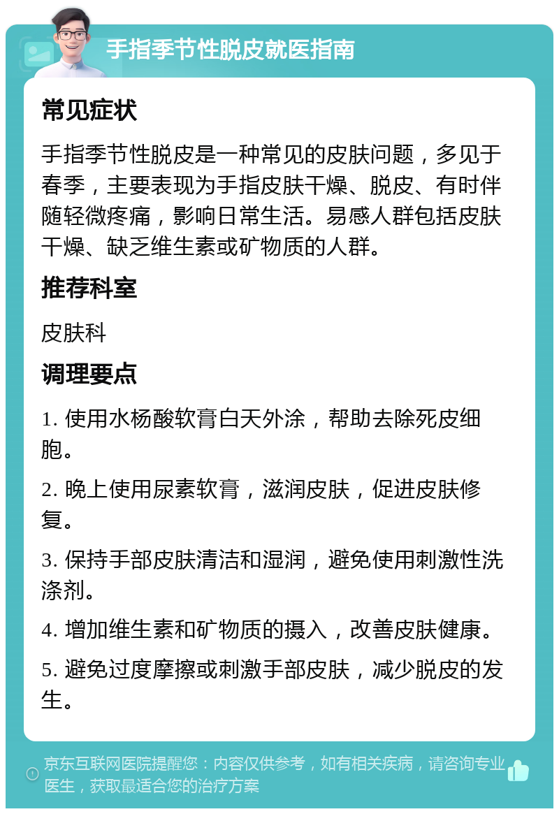 手指季节性脱皮就医指南 常见症状 手指季节性脱皮是一种常见的皮肤问题，多见于春季，主要表现为手指皮肤干燥、脱皮、有时伴随轻微疼痛，影响日常生活。易感人群包括皮肤干燥、缺乏维生素或矿物质的人群。 推荐科室 皮肤科 调理要点 1. 使用水杨酸软膏白天外涂，帮助去除死皮细胞。 2. 晚上使用尿素软膏，滋润皮肤，促进皮肤修复。 3. 保持手部皮肤清洁和湿润，避免使用刺激性洗涤剂。 4. 增加维生素和矿物质的摄入，改善皮肤健康。 5. 避免过度摩擦或刺激手部皮肤，减少脱皮的发生。