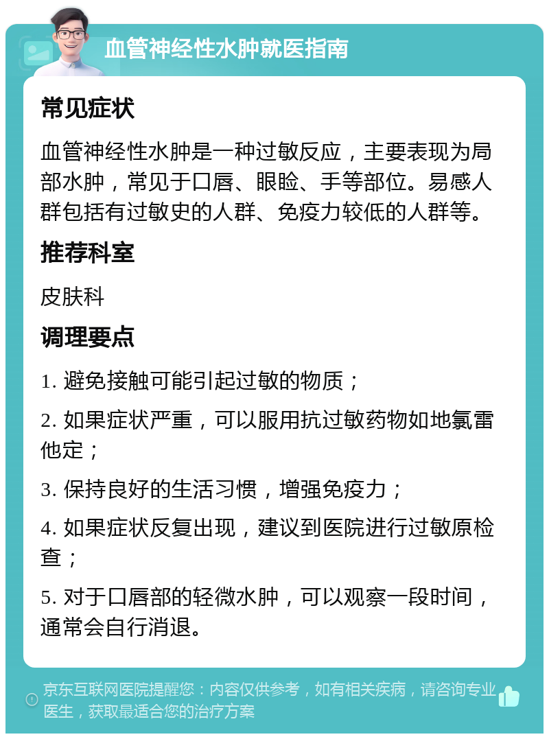 血管神经性水肿就医指南 常见症状 血管神经性水肿是一种过敏反应，主要表现为局部水肿，常见于口唇、眼睑、手等部位。易感人群包括有过敏史的人群、免疫力较低的人群等。 推荐科室 皮肤科 调理要点 1. 避免接触可能引起过敏的物质； 2. 如果症状严重，可以服用抗过敏药物如地氯雷他定； 3. 保持良好的生活习惯，增强免疫力； 4. 如果症状反复出现，建议到医院进行过敏原检查； 5. 对于口唇部的轻微水肿，可以观察一段时间，通常会自行消退。