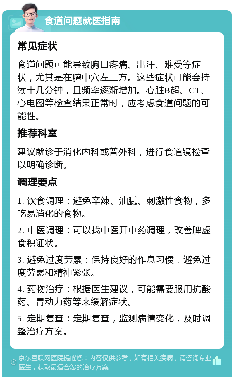 食道问题就医指南 常见症状 食道问题可能导致胸口疼痛、出汗、难受等症状，尤其是在膻中穴左上方。这些症状可能会持续十几分钟，且频率逐渐增加。心脏B超、CT、心电图等检查结果正常时，应考虑食道问题的可能性。 推荐科室 建议就诊于消化内科或普外科，进行食道镜检查以明确诊断。 调理要点 1. 饮食调理：避免辛辣、油腻、刺激性食物，多吃易消化的食物。 2. 中医调理：可以找中医开中药调理，改善脾虚食积证状。 3. 避免过度劳累：保持良好的作息习惯，避免过度劳累和精神紧张。 4. 药物治疗：根据医生建议，可能需要服用抗酸药、胃动力药等来缓解症状。 5. 定期复查：定期复查，监测病情变化，及时调整治疗方案。