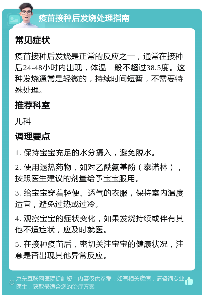 疫苗接种后发烧处理指南 常见症状 疫苗接种后发烧是正常的反应之一，通常在接种后24-48小时内出现，体温一般不超过38.5度。这种发烧通常是轻微的，持续时间短暂，不需要特殊处理。 推荐科室 儿科 调理要点 1. 保持宝宝充足的水分摄入，避免脱水。 2. 使用退热药物，如对乙酰氨基酚（泰诺林），按照医生建议的剂量给予宝宝服用。 3. 给宝宝穿着轻便、透气的衣服，保持室内温度适宜，避免过热或过冷。 4. 观察宝宝的症状变化，如果发烧持续或伴有其他不适症状，应及时就医。 5. 在接种疫苗后，密切关注宝宝的健康状况，注意是否出现其他异常反应。