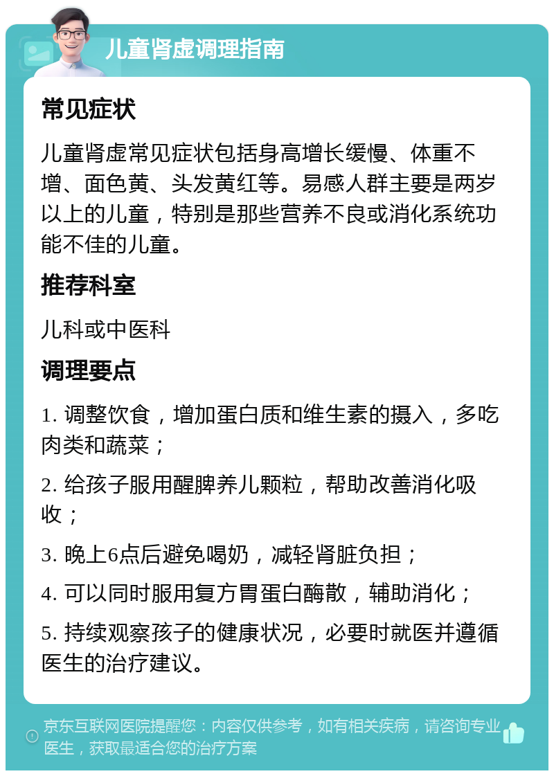 儿童肾虚调理指南 常见症状 儿童肾虚常见症状包括身高增长缓慢、体重不增、面色黄、头发黄红等。易感人群主要是两岁以上的儿童，特别是那些营养不良或消化系统功能不佳的儿童。 推荐科室 儿科或中医科 调理要点 1. 调整饮食，增加蛋白质和维生素的摄入，多吃肉类和蔬菜； 2. 给孩子服用醒脾养儿颗粒，帮助改善消化吸收； 3. 晚上6点后避免喝奶，减轻肾脏负担； 4. 可以同时服用复方胃蛋白酶散，辅助消化； 5. 持续观察孩子的健康状况，必要时就医并遵循医生的治疗建议。