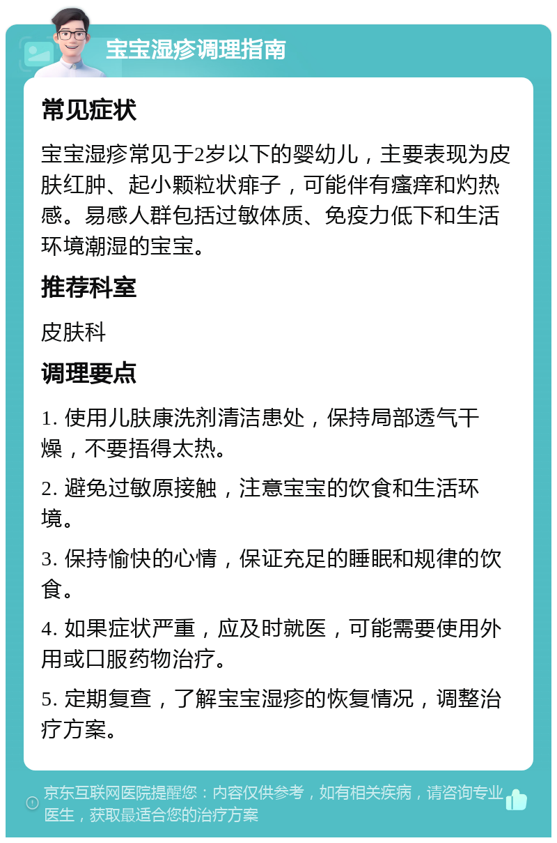 宝宝湿疹调理指南 常见症状 宝宝湿疹常见于2岁以下的婴幼儿，主要表现为皮肤红肿、起小颗粒状痱子，可能伴有瘙痒和灼热感。易感人群包括过敏体质、免疫力低下和生活环境潮湿的宝宝。 推荐科室 皮肤科 调理要点 1. 使用儿肤康洗剂清洁患处，保持局部透气干燥，不要捂得太热。 2. 避免过敏原接触，注意宝宝的饮食和生活环境。 3. 保持愉快的心情，保证充足的睡眠和规律的饮食。 4. 如果症状严重，应及时就医，可能需要使用外用或口服药物治疗。 5. 定期复查，了解宝宝湿疹的恢复情况，调整治疗方案。