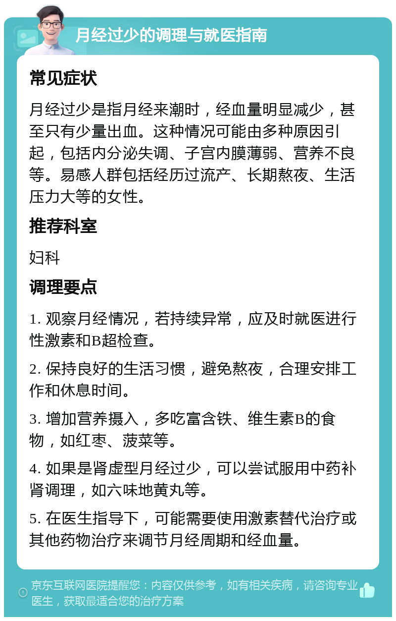 月经过少的调理与就医指南 常见症状 月经过少是指月经来潮时，经血量明显减少，甚至只有少量出血。这种情况可能由多种原因引起，包括内分泌失调、子宫内膜薄弱、营养不良等。易感人群包括经历过流产、长期熬夜、生活压力大等的女性。 推荐科室 妇科 调理要点 1. 观察月经情况，若持续异常，应及时就医进行性激素和B超检查。 2. 保持良好的生活习惯，避免熬夜，合理安排工作和休息时间。 3. 增加营养摄入，多吃富含铁、维生素B的食物，如红枣、菠菜等。 4. 如果是肾虚型月经过少，可以尝试服用中药补肾调理，如六味地黄丸等。 5. 在医生指导下，可能需要使用激素替代治疗或其他药物治疗来调节月经周期和经血量。