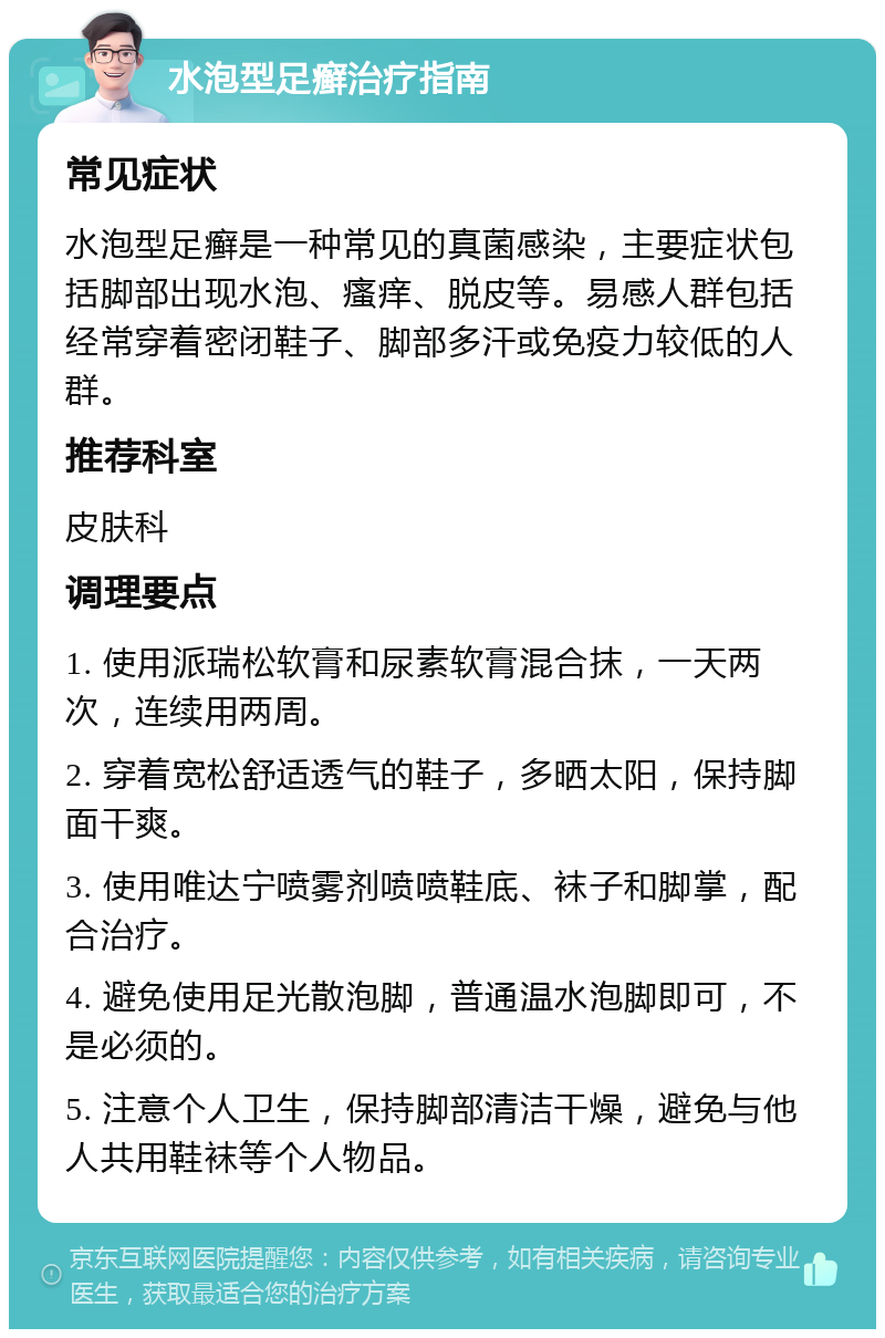 水泡型足癣治疗指南 常见症状 水泡型足癣是一种常见的真菌感染，主要症状包括脚部出现水泡、瘙痒、脱皮等。易感人群包括经常穿着密闭鞋子、脚部多汗或免疫力较低的人群。 推荐科室 皮肤科 调理要点 1. 使用派瑞松软膏和尿素软膏混合抹，一天两次，连续用两周。 2. 穿着宽松舒适透气的鞋子，多晒太阳，保持脚面干爽。 3. 使用唯达宁喷雾剂喷喷鞋底、袜子和脚掌，配合治疗。 4. 避免使用足光散泡脚，普通温水泡脚即可，不是必须的。 5. 注意个人卫生，保持脚部清洁干燥，避免与他人共用鞋袜等个人物品。