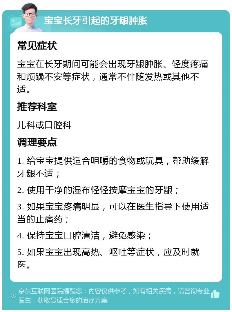 宝宝长牙引起的牙龈肿胀 常见症状 宝宝在长牙期间可能会出现牙龈肿胀、轻度疼痛和烦躁不安等症状，通常不伴随发热或其他不适。 推荐科室 儿科或口腔科 调理要点 1. 给宝宝提供适合咀嚼的食物或玩具，帮助缓解牙龈不适； 2. 使用干净的湿布轻轻按摩宝宝的牙龈； 3. 如果宝宝疼痛明显，可以在医生指导下使用适当的止痛药； 4. 保持宝宝口腔清洁，避免感染； 5. 如果宝宝出现高热、呕吐等症状，应及时就医。