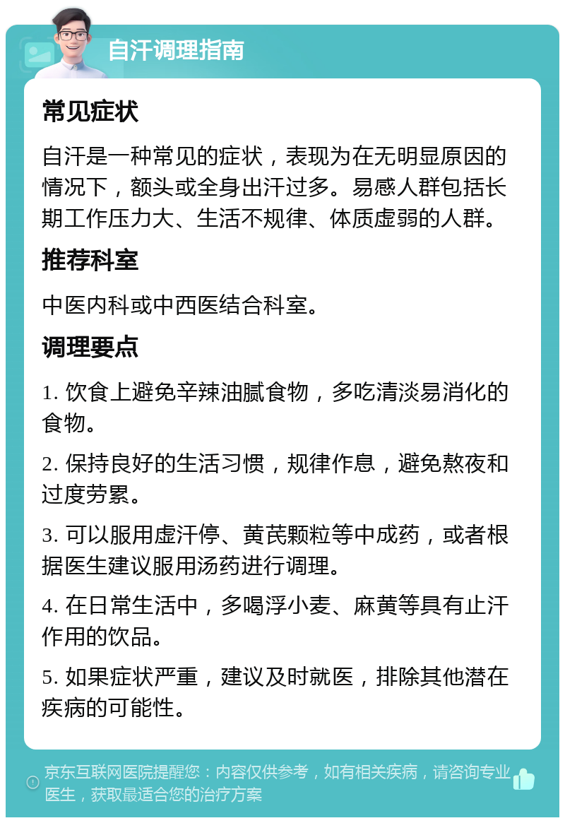 自汗调理指南 常见症状 自汗是一种常见的症状，表现为在无明显原因的情况下，额头或全身出汗过多。易感人群包括长期工作压力大、生活不规律、体质虚弱的人群。 推荐科室 中医内科或中西医结合科室。 调理要点 1. 饮食上避免辛辣油腻食物，多吃清淡易消化的食物。 2. 保持良好的生活习惯，规律作息，避免熬夜和过度劳累。 3. 可以服用虚汗停、黄芪颗粒等中成药，或者根据医生建议服用汤药进行调理。 4. 在日常生活中，多喝浮小麦、麻黄等具有止汗作用的饮品。 5. 如果症状严重，建议及时就医，排除其他潜在疾病的可能性。