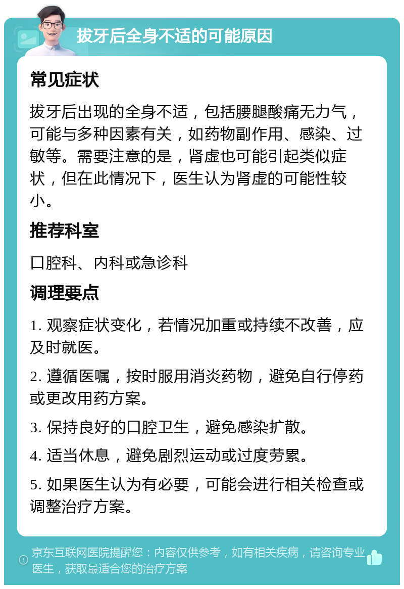 拔牙后全身不适的可能原因 常见症状 拔牙后出现的全身不适，包括腰腿酸痛无力气，可能与多种因素有关，如药物副作用、感染、过敏等。需要注意的是，肾虚也可能引起类似症状，但在此情况下，医生认为肾虚的可能性较小。 推荐科室 口腔科、内科或急诊科 调理要点 1. 观察症状变化，若情况加重或持续不改善，应及时就医。 2. 遵循医嘱，按时服用消炎药物，避免自行停药或更改用药方案。 3. 保持良好的口腔卫生，避免感染扩散。 4. 适当休息，避免剧烈运动或过度劳累。 5. 如果医生认为有必要，可能会进行相关检查或调整治疗方案。