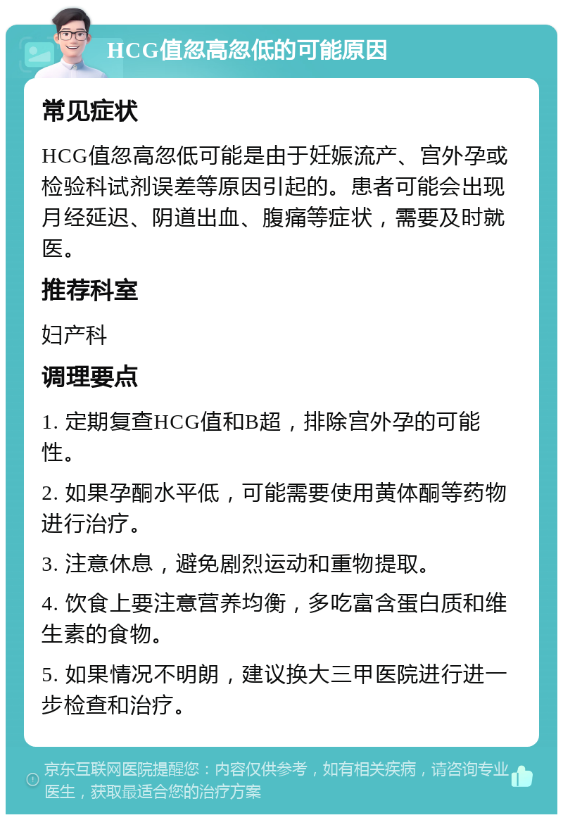 HCG值忽高忽低的可能原因 常见症状 HCG值忽高忽低可能是由于妊娠流产、宫外孕或检验科试剂误差等原因引起的。患者可能会出现月经延迟、阴道出血、腹痛等症状，需要及时就医。 推荐科室 妇产科 调理要点 1. 定期复查HCG值和B超，排除宫外孕的可能性。 2. 如果孕酮水平低，可能需要使用黄体酮等药物进行治疗。 3. 注意休息，避免剧烈运动和重物提取。 4. 饮食上要注意营养均衡，多吃富含蛋白质和维生素的食物。 5. 如果情况不明朗，建议换大三甲医院进行进一步检查和治疗。