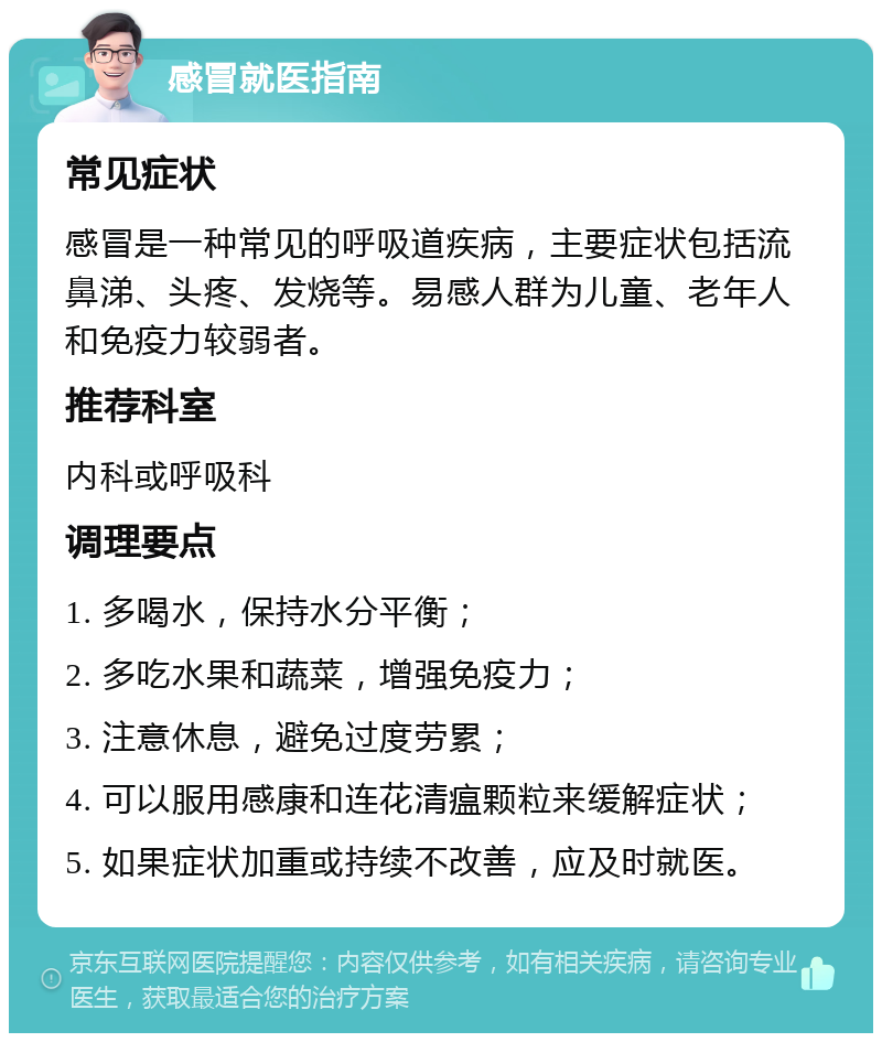 感冒就医指南 常见症状 感冒是一种常见的呼吸道疾病，主要症状包括流鼻涕、头疼、发烧等。易感人群为儿童、老年人和免疫力较弱者。 推荐科室 内科或呼吸科 调理要点 1. 多喝水，保持水分平衡； 2. 多吃水果和蔬菜，增强免疫力； 3. 注意休息，避免过度劳累； 4. 可以服用感康和连花清瘟颗粒来缓解症状； 5. 如果症状加重或持续不改善，应及时就医。