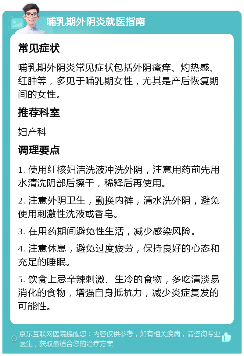 哺乳期外阴炎就医指南 常见症状 哺乳期外阴炎常见症状包括外阴瘙痒、灼热感、红肿等，多见于哺乳期女性，尤其是产后恢复期间的女性。 推荐科室 妇产科 调理要点 1. 使用红核妇洁洗液冲洗外阴，注意用药前先用水清洗阴部后擦干，稀释后再使用。 2. 注意外阴卫生，勤换内裤，清水洗外阴，避免使用刺激性洗液或香皂。 3. 在用药期间避免性生活，减少感染风险。 4. 注意休息，避免过度疲劳，保持良好的心态和充足的睡眠。 5. 饮食上忌辛辣刺激、生冷的食物，多吃清淡易消化的食物，增强自身抵抗力，减少炎症复发的可能性。