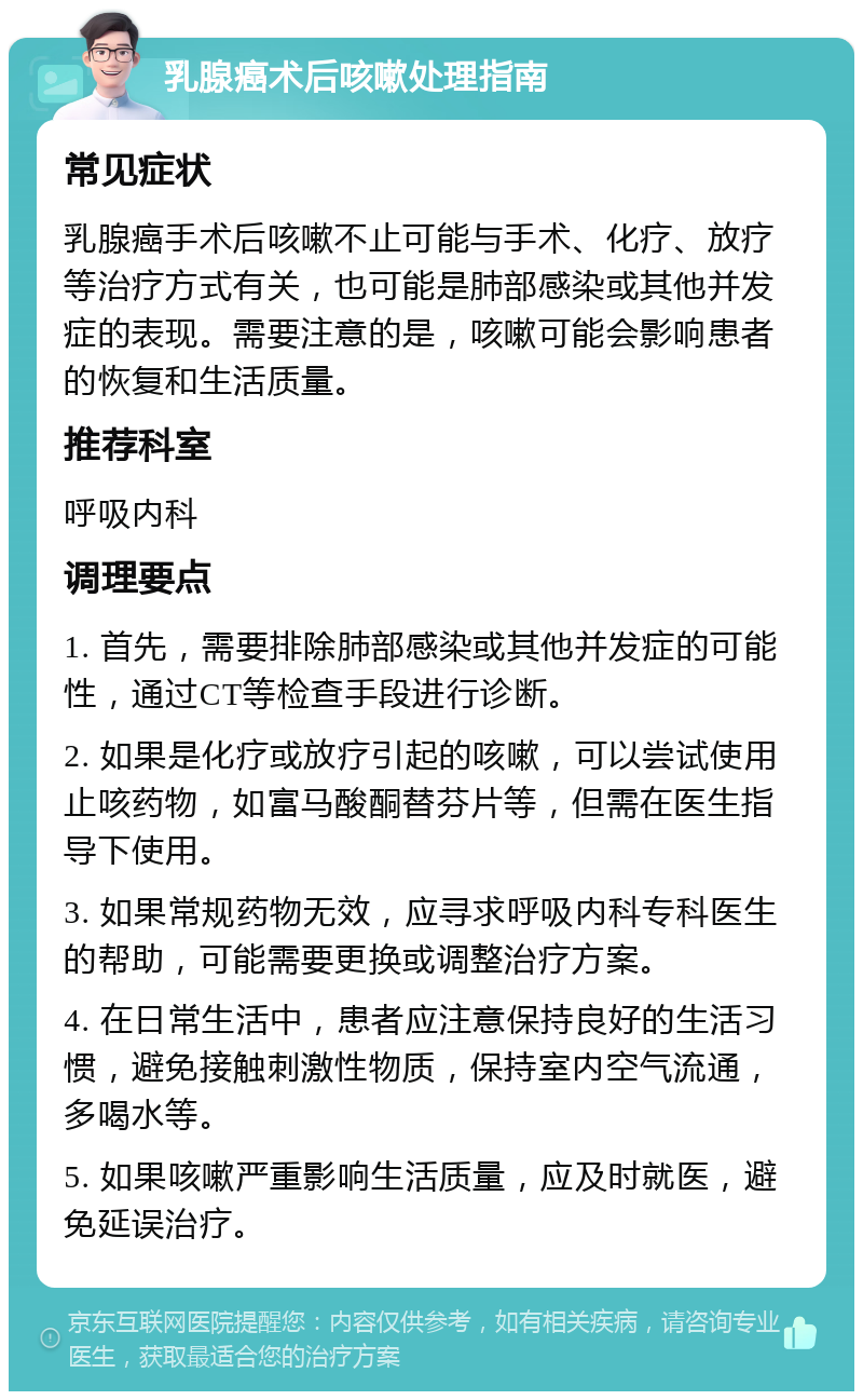 乳腺癌术后咳嗽处理指南 常见症状 乳腺癌手术后咳嗽不止可能与手术、化疗、放疗等治疗方式有关，也可能是肺部感染或其他并发症的表现。需要注意的是，咳嗽可能会影响患者的恢复和生活质量。 推荐科室 呼吸内科 调理要点 1. 首先，需要排除肺部感染或其他并发症的可能性，通过CT等检查手段进行诊断。 2. 如果是化疗或放疗引起的咳嗽，可以尝试使用止咳药物，如富马酸酮替芬片等，但需在医生指导下使用。 3. 如果常规药物无效，应寻求呼吸内科专科医生的帮助，可能需要更换或调整治疗方案。 4. 在日常生活中，患者应注意保持良好的生活习惯，避免接触刺激性物质，保持室内空气流通，多喝水等。 5. 如果咳嗽严重影响生活质量，应及时就医，避免延误治疗。