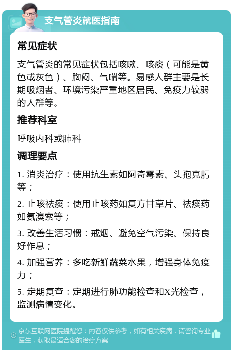 支气管炎就医指南 常见症状 支气管炎的常见症状包括咳嗽、咳痰（可能是黄色或灰色）、胸闷、气喘等。易感人群主要是长期吸烟者、环境污染严重地区居民、免疫力较弱的人群等。 推荐科室 呼吸内科或肺科 调理要点 1. 消炎治疗：使用抗生素如阿奇霉素、头孢克肟等； 2. 止咳祛痰：使用止咳药如复方甘草片、祛痰药如氨溴索等； 3. 改善生活习惯：戒烟、避免空气污染、保持良好作息； 4. 加强营养：多吃新鲜蔬菜水果，增强身体免疫力； 5. 定期复查：定期进行肺功能检查和X光检查，监测病情变化。