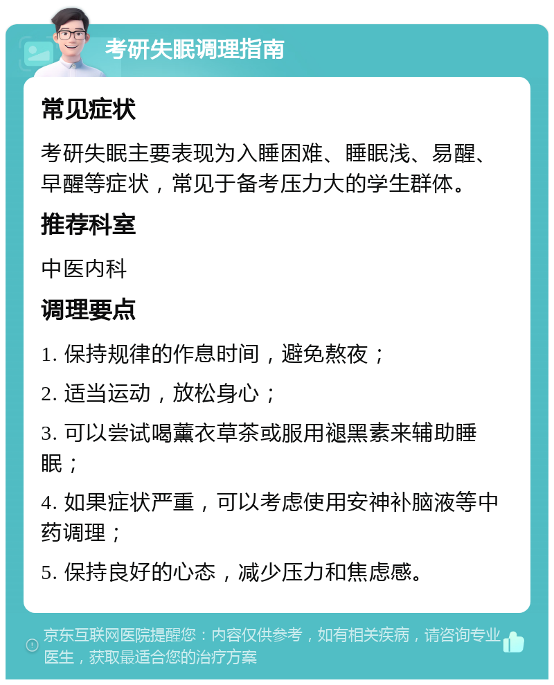 考研失眠调理指南 常见症状 考研失眠主要表现为入睡困难、睡眠浅、易醒、早醒等症状，常见于备考压力大的学生群体。 推荐科室 中医内科 调理要点 1. 保持规律的作息时间，避免熬夜； 2. 适当运动，放松身心； 3. 可以尝试喝薰衣草茶或服用褪黑素来辅助睡眠； 4. 如果症状严重，可以考虑使用安神补脑液等中药调理； 5. 保持良好的心态，减少压力和焦虑感。