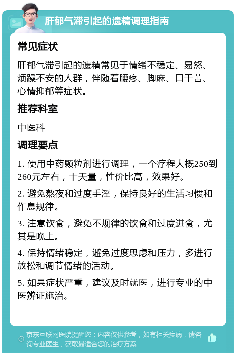 肝郁气滞引起的遗精调理指南 常见症状 肝郁气滞引起的遗精常见于情绪不稳定、易怒、烦躁不安的人群，伴随着腰疼、脚麻、口干苦、心情抑郁等症状。 推荐科室 中医科 调理要点 1. 使用中药颗粒剂进行调理，一个疗程大概250到260元左右，十天量，性价比高，效果好。 2. 避免熬夜和过度手淫，保持良好的生活习惯和作息规律。 3. 注意饮食，避免不规律的饮食和过度进食，尤其是晚上。 4. 保持情绪稳定，避免过度思虑和压力，多进行放松和调节情绪的活动。 5. 如果症状严重，建议及时就医，进行专业的中医辨证施治。