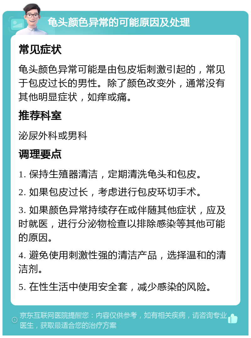 龟头颜色异常的可能原因及处理 常见症状 龟头颜色异常可能是由包皮垢刺激引起的，常见于包皮过长的男性。除了颜色改变外，通常没有其他明显症状，如痒或痛。 推荐科室 泌尿外科或男科 调理要点 1. 保持生殖器清洁，定期清洗龟头和包皮。 2. 如果包皮过长，考虑进行包皮环切手术。 3. 如果颜色异常持续存在或伴随其他症状，应及时就医，进行分泌物检查以排除感染等其他可能的原因。 4. 避免使用刺激性强的清洁产品，选择温和的清洁剂。 5. 在性生活中使用安全套，减少感染的风险。