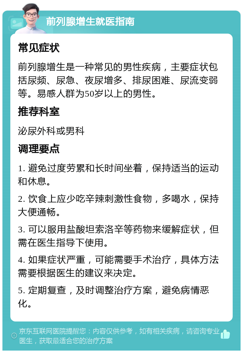 前列腺增生就医指南 常见症状 前列腺增生是一种常见的男性疾病，主要症状包括尿频、尿急、夜尿增多、排尿困难、尿流变弱等。易感人群为50岁以上的男性。 推荐科室 泌尿外科或男科 调理要点 1. 避免过度劳累和长时间坐着，保持适当的运动和休息。 2. 饮食上应少吃辛辣刺激性食物，多喝水，保持大便通畅。 3. 可以服用盐酸坦索洛辛等药物来缓解症状，但需在医生指导下使用。 4. 如果症状严重，可能需要手术治疗，具体方法需要根据医生的建议来决定。 5. 定期复查，及时调整治疗方案，避免病情恶化。