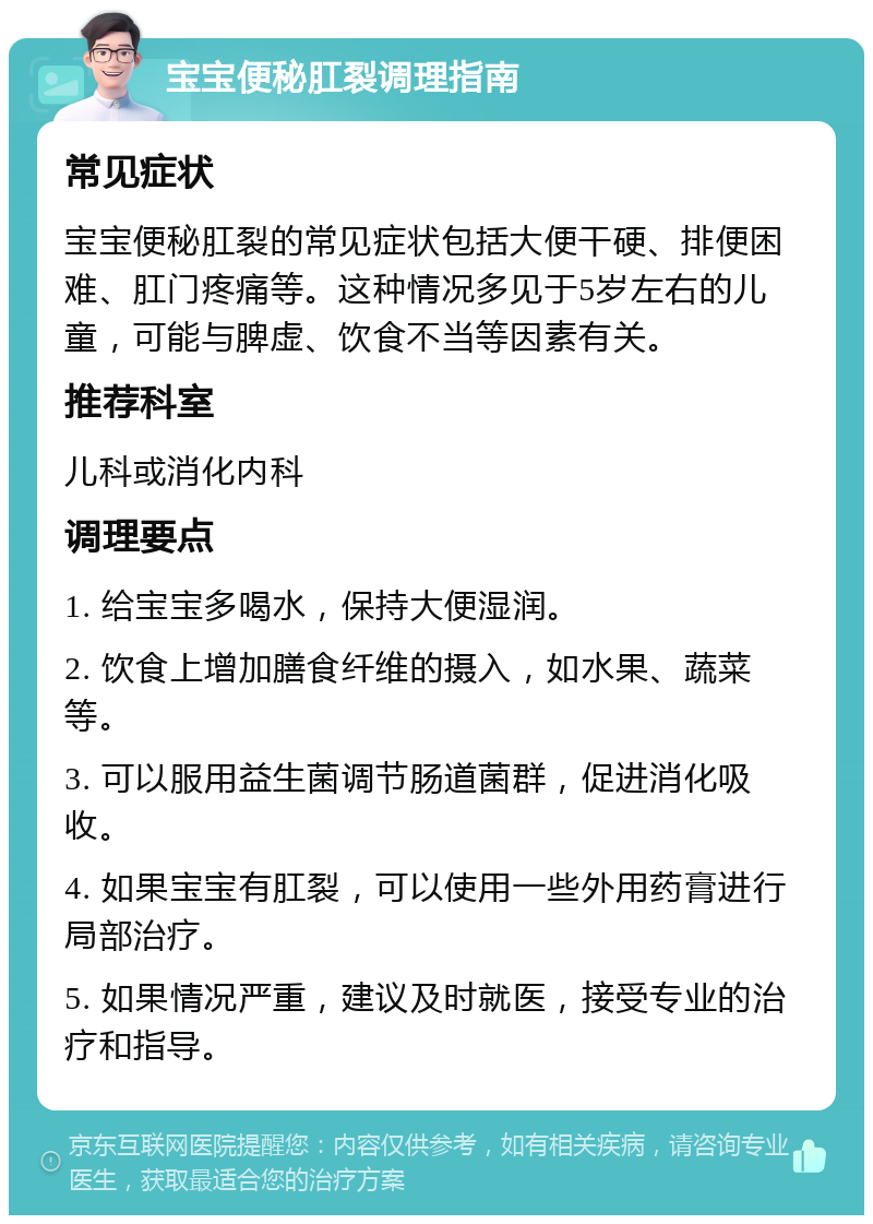 宝宝便秘肛裂调理指南 常见症状 宝宝便秘肛裂的常见症状包括大便干硬、排便困难、肛门疼痛等。这种情况多见于5岁左右的儿童，可能与脾虚、饮食不当等因素有关。 推荐科室 儿科或消化内科 调理要点 1. 给宝宝多喝水，保持大便湿润。 2. 饮食上增加膳食纤维的摄入，如水果、蔬菜等。 3. 可以服用益生菌调节肠道菌群，促进消化吸收。 4. 如果宝宝有肛裂，可以使用一些外用药膏进行局部治疗。 5. 如果情况严重，建议及时就医，接受专业的治疗和指导。