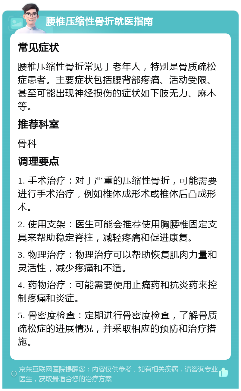 腰椎压缩性骨折就医指南 常见症状 腰椎压缩性骨折常见于老年人，特别是骨质疏松症患者。主要症状包括腰背部疼痛、活动受限、甚至可能出现神经损伤的症状如下肢无力、麻木等。 推荐科室 骨科 调理要点 1. 手术治疗：对于严重的压缩性骨折，可能需要进行手术治疗，例如椎体成形术或椎体后凸成形术。 2. 使用支架：医生可能会推荐使用胸腰椎固定支具来帮助稳定脊柱，减轻疼痛和促进康复。 3. 物理治疗：物理治疗可以帮助恢复肌肉力量和灵活性，减少疼痛和不适。 4. 药物治疗：可能需要使用止痛药和抗炎药来控制疼痛和炎症。 5. 骨密度检查：定期进行骨密度检查，了解骨质疏松症的进展情况，并采取相应的预防和治疗措施。