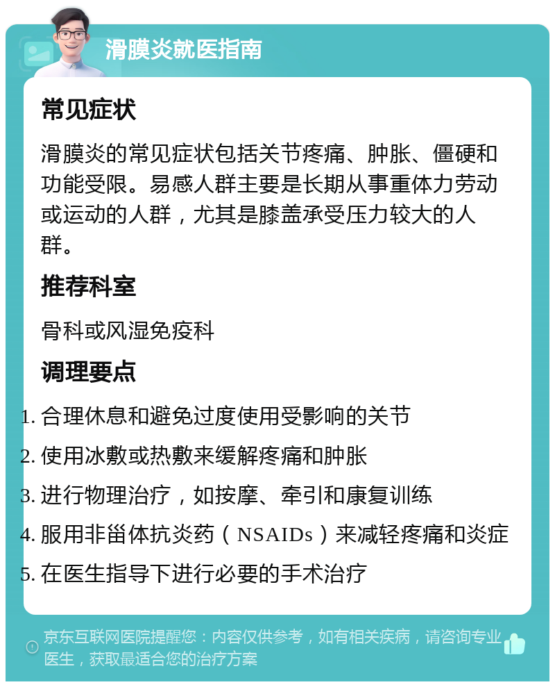 滑膜炎就医指南 常见症状 滑膜炎的常见症状包括关节疼痛、肿胀、僵硬和功能受限。易感人群主要是长期从事重体力劳动或运动的人群，尤其是膝盖承受压力较大的人群。 推荐科室 骨科或风湿免疫科 调理要点 合理休息和避免过度使用受影响的关节 使用冰敷或热敷来缓解疼痛和肿胀 进行物理治疗，如按摩、牵引和康复训练 服用非甾体抗炎药（NSAIDs）来减轻疼痛和炎症 在医生指导下进行必要的手术治疗