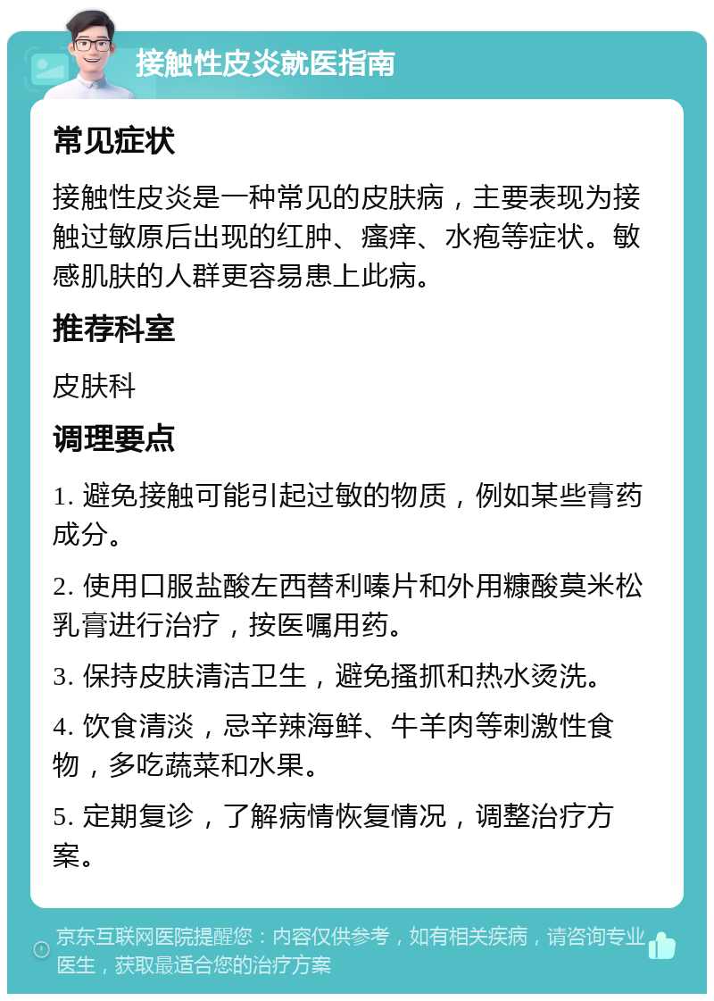 接触性皮炎就医指南 常见症状 接触性皮炎是一种常见的皮肤病，主要表现为接触过敏原后出现的红肿、瘙痒、水疱等症状。敏感肌肤的人群更容易患上此病。 推荐科室 皮肤科 调理要点 1. 避免接触可能引起过敏的物质，例如某些膏药成分。 2. 使用口服盐酸左西替利嗪片和外用糠酸莫米松乳膏进行治疗，按医嘱用药。 3. 保持皮肤清洁卫生，避免搔抓和热水烫洗。 4. 饮食清淡，忌辛辣海鲜、牛羊肉等刺激性食物，多吃蔬菜和水果。 5. 定期复诊，了解病情恢复情况，调整治疗方案。