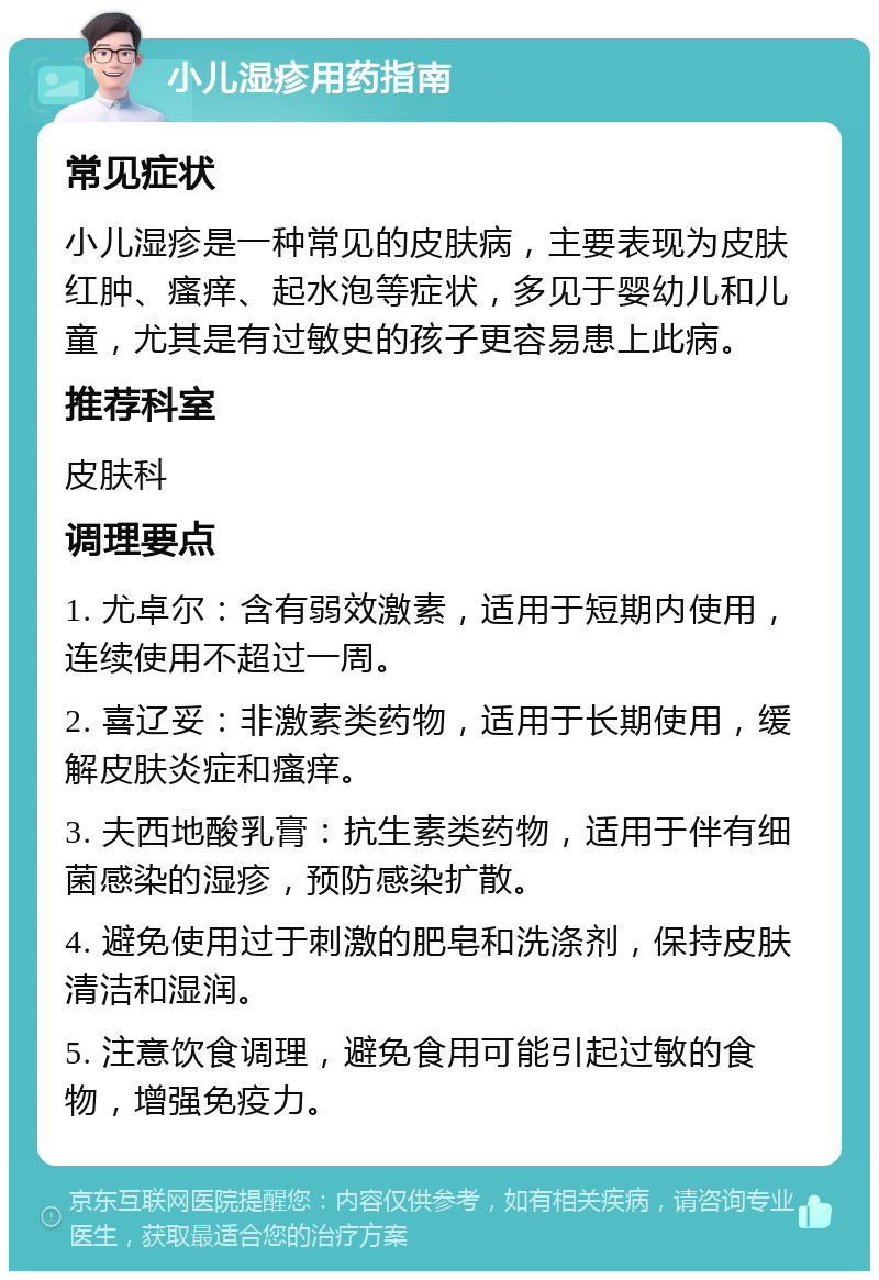 小儿湿疹用药指南 常见症状 小儿湿疹是一种常见的皮肤病，主要表现为皮肤红肿、瘙痒、起水泡等症状，多见于婴幼儿和儿童，尤其是有过敏史的孩子更容易患上此病。 推荐科室 皮肤科 调理要点 1. 尤卓尔：含有弱效激素，适用于短期内使用，连续使用不超过一周。 2. 喜辽妥：非激素类药物，适用于长期使用，缓解皮肤炎症和瘙痒。 3. 夫西地酸乳膏：抗生素类药物，适用于伴有细菌感染的湿疹，预防感染扩散。 4. 避免使用过于刺激的肥皂和洗涤剂，保持皮肤清洁和湿润。 5. 注意饮食调理，避免食用可能引起过敏的食物，增强免疫力。