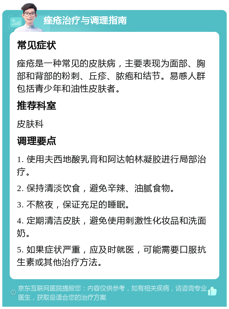 痤疮治疗与调理指南 常见症状 痤疮是一种常见的皮肤病，主要表现为面部、胸部和背部的粉刺、丘疹、脓疱和结节。易感人群包括青少年和油性皮肤者。 推荐科室 皮肤科 调理要点 1. 使用夫西地酸乳膏和阿达帕林凝胶进行局部治疗。 2. 保持清淡饮食，避免辛辣、油腻食物。 3. 不熬夜，保证充足的睡眠。 4. 定期清洁皮肤，避免使用刺激性化妆品和洗面奶。 5. 如果症状严重，应及时就医，可能需要口服抗生素或其他治疗方法。