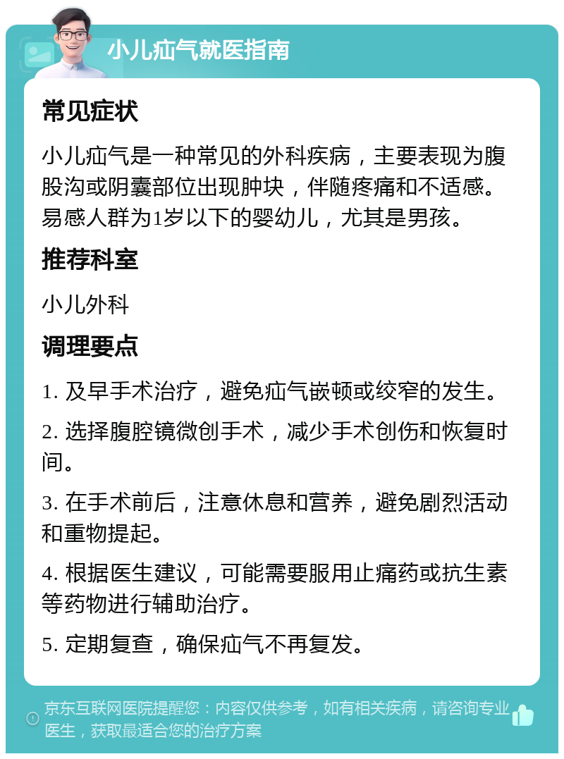 小儿疝气就医指南 常见症状 小儿疝气是一种常见的外科疾病，主要表现为腹股沟或阴囊部位出现肿块，伴随疼痛和不适感。易感人群为1岁以下的婴幼儿，尤其是男孩。 推荐科室 小儿外科 调理要点 1. 及早手术治疗，避免疝气嵌顿或绞窄的发生。 2. 选择腹腔镜微创手术，减少手术创伤和恢复时间。 3. 在手术前后，注意休息和营养，避免剧烈活动和重物提起。 4. 根据医生建议，可能需要服用止痛药或抗生素等药物进行辅助治疗。 5. 定期复查，确保疝气不再复发。