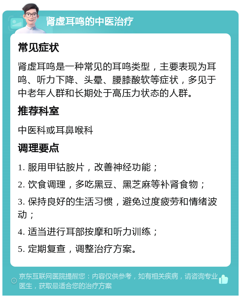 肾虚耳鸣的中医治疗 常见症状 肾虚耳鸣是一种常见的耳鸣类型，主要表现为耳鸣、听力下降、头晕、腰膝酸软等症状，多见于中老年人群和长期处于高压力状态的人群。 推荐科室 中医科或耳鼻喉科 调理要点 1. 服用甲钴胺片，改善神经功能； 2. 饮食调理，多吃黑豆、黑芝麻等补肾食物； 3. 保持良好的生活习惯，避免过度疲劳和情绪波动； 4. 适当进行耳部按摩和听力训练； 5. 定期复查，调整治疗方案。