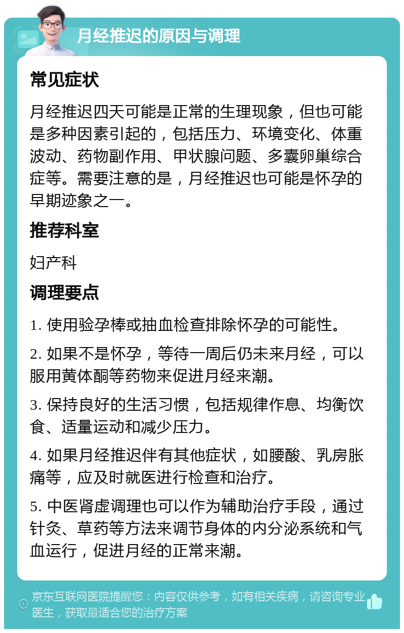 月经推迟的原因与调理 常见症状 月经推迟四天可能是正常的生理现象，但也可能是多种因素引起的，包括压力、环境变化、体重波动、药物副作用、甲状腺问题、多囊卵巢综合症等。需要注意的是，月经推迟也可能是怀孕的早期迹象之一。 推荐科室 妇产科 调理要点 1. 使用验孕棒或抽血检查排除怀孕的可能性。 2. 如果不是怀孕，等待一周后仍未来月经，可以服用黄体酮等药物来促进月经来潮。 3. 保持良好的生活习惯，包括规律作息、均衡饮食、适量运动和减少压力。 4. 如果月经推迟伴有其他症状，如腰酸、乳房胀痛等，应及时就医进行检查和治疗。 5. 中医肾虚调理也可以作为辅助治疗手段，通过针灸、草药等方法来调节身体的内分泌系统和气血运行，促进月经的正常来潮。