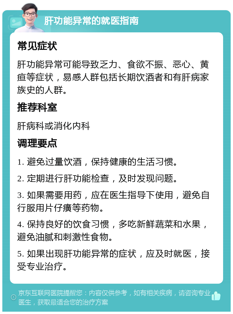 肝功能异常的就医指南 常见症状 肝功能异常可能导致乏力、食欲不振、恶心、黄疸等症状，易感人群包括长期饮酒者和有肝病家族史的人群。 推荐科室 肝病科或消化内科 调理要点 1. 避免过量饮酒，保持健康的生活习惯。 2. 定期进行肝功能检查，及时发现问题。 3. 如果需要用药，应在医生指导下使用，避免自行服用片仔癀等药物。 4. 保持良好的饮食习惯，多吃新鲜蔬菜和水果，避免油腻和刺激性食物。 5. 如果出现肝功能异常的症状，应及时就医，接受专业治疗。