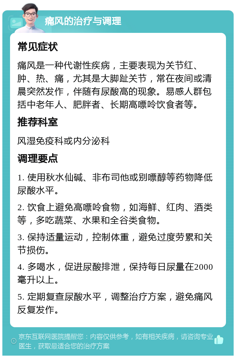 痛风的治疗与调理 常见症状 痛风是一种代谢性疾病，主要表现为关节红、肿、热、痛，尤其是大脚趾关节，常在夜间或清晨突然发作，伴随有尿酸高的现象。易感人群包括中老年人、肥胖者、长期高嘌呤饮食者等。 推荐科室 风湿免疫科或内分泌科 调理要点 1. 使用秋水仙碱、非布司他或别嘌醇等药物降低尿酸水平。 2. 饮食上避免高嘌呤食物，如海鲜、红肉、酒类等，多吃蔬菜、水果和全谷类食物。 3. 保持适量运动，控制体重，避免过度劳累和关节损伤。 4. 多喝水，促进尿酸排泄，保持每日尿量在2000毫升以上。 5. 定期复查尿酸水平，调整治疗方案，避免痛风反复发作。