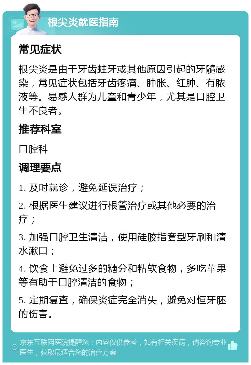 根尖炎就医指南 常见症状 根尖炎是由于牙齿蛀牙或其他原因引起的牙髓感染，常见症状包括牙齿疼痛、肿胀、红肿、有脓液等。易感人群为儿童和青少年，尤其是口腔卫生不良者。 推荐科室 口腔科 调理要点 1. 及时就诊，避免延误治疗； 2. 根据医生建议进行根管治疗或其他必要的治疗； 3. 加强口腔卫生清洁，使用硅胶指套型牙刷和清水漱口； 4. 饮食上避免过多的糖分和粘软食物，多吃苹果等有助于口腔清洁的食物； 5. 定期复查，确保炎症完全消失，避免对恒牙胚的伤害。