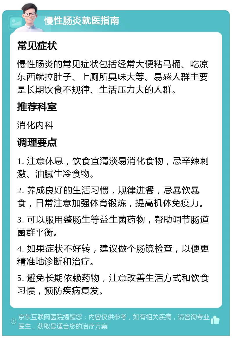 慢性肠炎就医指南 常见症状 慢性肠炎的常见症状包括经常大便粘马桶、吃凉东西就拉肚子、上厕所臭味大等。易感人群主要是长期饮食不规律、生活压力大的人群。 推荐科室 消化内科 调理要点 1. 注意休息，饮食宜清淡易消化食物，忌辛辣刺激、油腻生冷食物。 2. 养成良好的生活习惯，规律进餐，忌暴饮暴食，日常注意加强体育锻炼，提高机体免疫力。 3. 可以服用整肠生等益生菌药物，帮助调节肠道菌群平衡。 4. 如果症状不好转，建议做个肠镜检查，以便更精准地诊断和治疗。 5. 避免长期依赖药物，注意改善生活方式和饮食习惯，预防疾病复发。