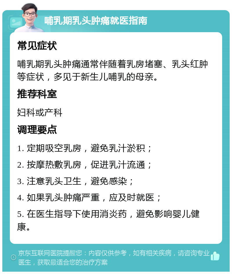 哺乳期乳头肿痛就医指南 常见症状 哺乳期乳头肿痛通常伴随着乳房堵塞、乳头红肿等症状，多见于新生儿哺乳的母亲。 推荐科室 妇科或产科 调理要点 1. 定期吸空乳房，避免乳汁淤积； 2. 按摩热敷乳房，促进乳汁流通； 3. 注意乳头卫生，避免感染； 4. 如果乳头肿痛严重，应及时就医； 5. 在医生指导下使用消炎药，避免影响婴儿健康。