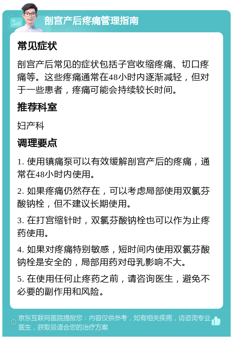 剖宫产后疼痛管理指南 常见症状 剖宫产后常见的症状包括子宫收缩疼痛、切口疼痛等。这些疼痛通常在48小时内逐渐减轻，但对于一些患者，疼痛可能会持续较长时间。 推荐科室 妇产科 调理要点 1. 使用镇痛泵可以有效缓解剖宫产后的疼痛，通常在48小时内使用。 2. 如果疼痛仍然存在，可以考虑局部使用双氯芬酸钠栓，但不建议长期使用。 3. 在打宫缩针时，双氯芬酸钠栓也可以作为止疼药使用。 4. 如果对疼痛特别敏感，短时间内使用双氯芬酸钠栓是安全的，局部用药对母乳影响不大。 5. 在使用任何止疼药之前，请咨询医生，避免不必要的副作用和风险。