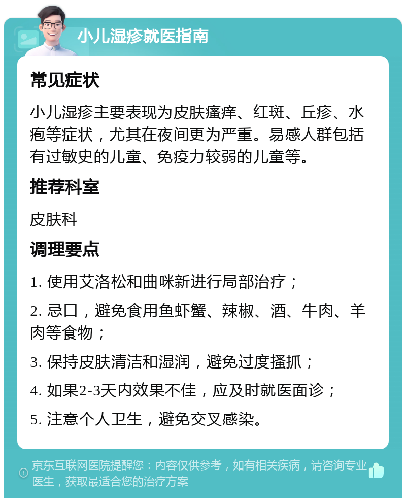 小儿湿疹就医指南 常见症状 小儿湿疹主要表现为皮肤瘙痒、红斑、丘疹、水疱等症状，尤其在夜间更为严重。易感人群包括有过敏史的儿童、免疫力较弱的儿童等。 推荐科室 皮肤科 调理要点 1. 使用艾洛松和曲咪新进行局部治疗； 2. 忌口，避免食用鱼虾蟹、辣椒、酒、牛肉、羊肉等食物； 3. 保持皮肤清洁和湿润，避免过度搔抓； 4. 如果2-3天内效果不佳，应及时就医面诊； 5. 注意个人卫生，避免交叉感染。