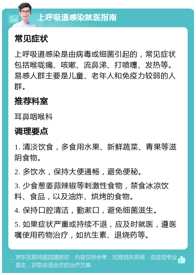 上呼吸道感染就医指南 常见症状 上呼吸道感染是由病毒或细菌引起的，常见症状包括喉咙痛、咳嗽、流鼻涕、打喷嚏、发热等。易感人群主要是儿童、老年人和免疫力较弱的人群。 推荐科室 耳鼻咽喉科 调理要点 1. 清淡饮食，多食用水果、新鲜蔬菜、青果等滋阴食物。 2. 多饮水，保持大便通畅，避免便秘。 3. 少食葱姜蒜辣椒等刺激性食物，禁食冰凉饮料、食品，以及油炸、烘烤的食物。 4. 保持口腔清洁，勤漱口，避免细菌滋生。 5. 如果症状严重或持续不退，应及时就医，遵医嘱使用药物治疗，如抗生素、退烧药等。