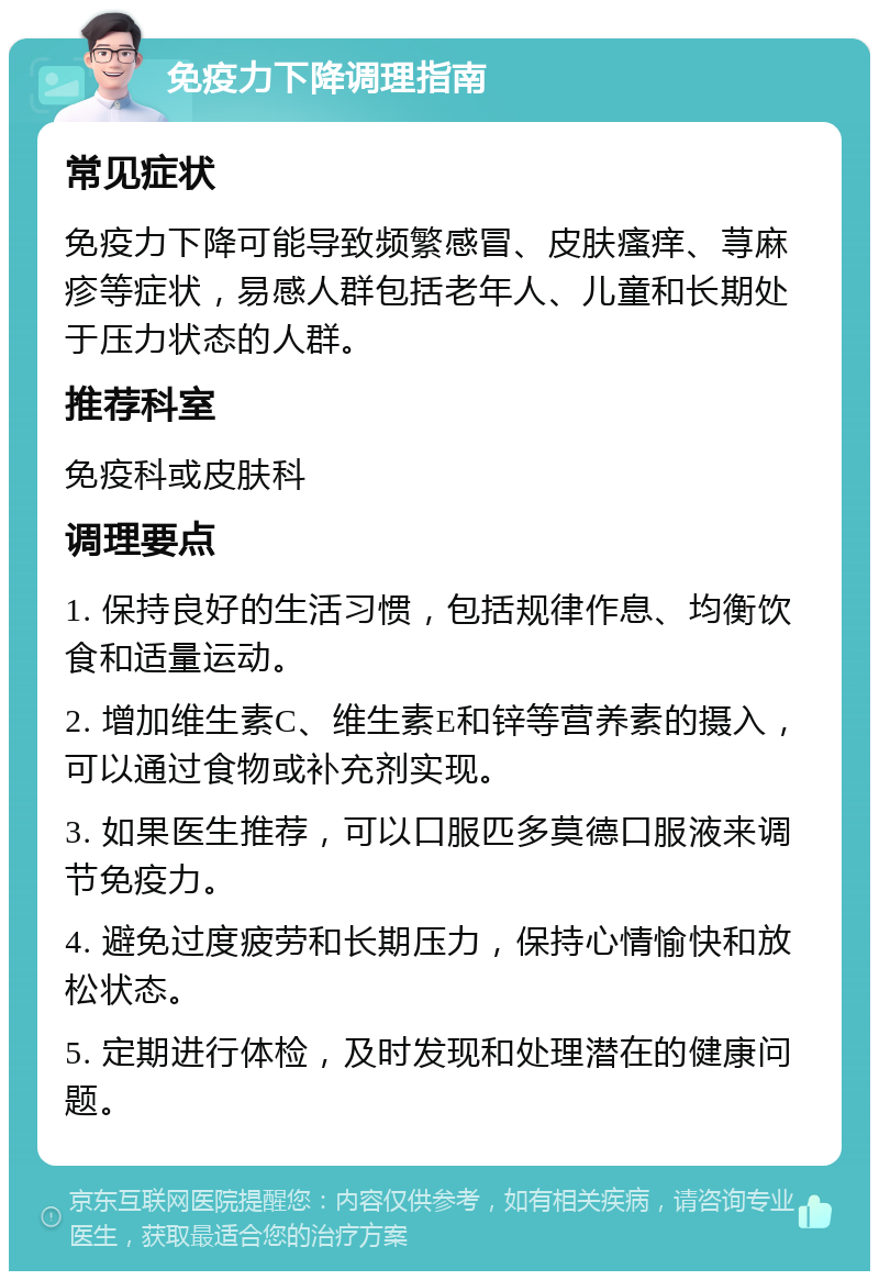 免疫力下降调理指南 常见症状 免疫力下降可能导致频繁感冒、皮肤瘙痒、荨麻疹等症状，易感人群包括老年人、儿童和长期处于压力状态的人群。 推荐科室 免疫科或皮肤科 调理要点 1. 保持良好的生活习惯，包括规律作息、均衡饮食和适量运动。 2. 增加维生素C、维生素E和锌等营养素的摄入，可以通过食物或补充剂实现。 3. 如果医生推荐，可以口服匹多莫德口服液来调节免疫力。 4. 避免过度疲劳和长期压力，保持心情愉快和放松状态。 5. 定期进行体检，及时发现和处理潜在的健康问题。