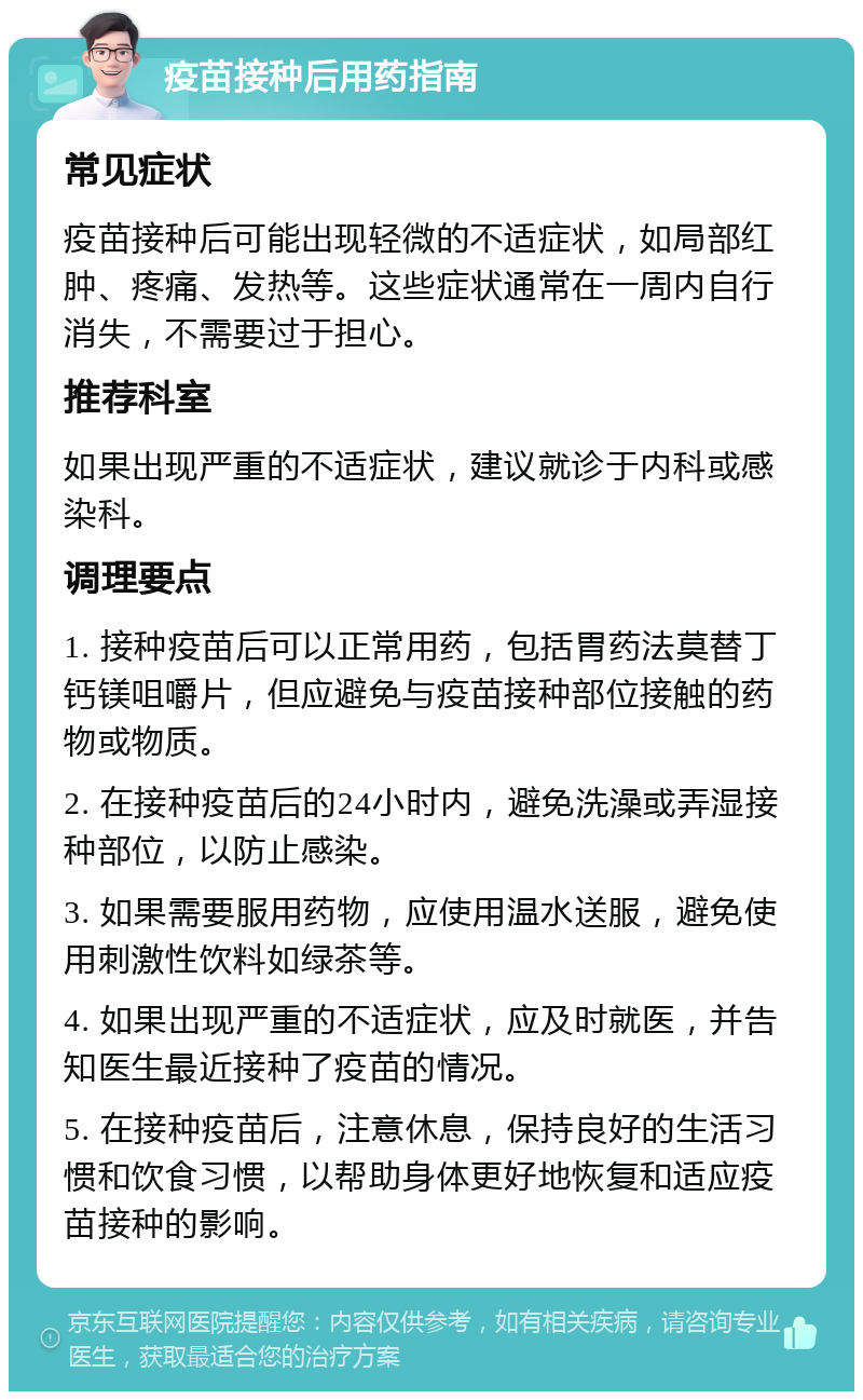 疫苗接种后用药指南 常见症状 疫苗接种后可能出现轻微的不适症状，如局部红肿、疼痛、发热等。这些症状通常在一周内自行消失，不需要过于担心。 推荐科室 如果出现严重的不适症状，建议就诊于内科或感染科。 调理要点 1. 接种疫苗后可以正常用药，包括胃药法莫替丁钙镁咀嚼片，但应避免与疫苗接种部位接触的药物或物质。 2. 在接种疫苗后的24小时内，避免洗澡或弄湿接种部位，以防止感染。 3. 如果需要服用药物，应使用温水送服，避免使用刺激性饮料如绿茶等。 4. 如果出现严重的不适症状，应及时就医，并告知医生最近接种了疫苗的情况。 5. 在接种疫苗后，注意休息，保持良好的生活习惯和饮食习惯，以帮助身体更好地恢复和适应疫苗接种的影响。