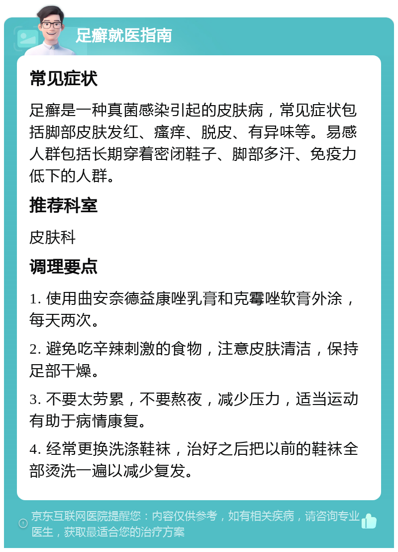 足癣就医指南 常见症状 足癣是一种真菌感染引起的皮肤病，常见症状包括脚部皮肤发红、瘙痒、脱皮、有异味等。易感人群包括长期穿着密闭鞋子、脚部多汗、免疫力低下的人群。 推荐科室 皮肤科 调理要点 1. 使用曲安奈德益康唑乳膏和克霉唑软膏外涂，每天两次。 2. 避免吃辛辣刺激的食物，注意皮肤清洁，保持足部干燥。 3. 不要太劳累，不要熬夜，减少压力，适当运动有助于病情康复。 4. 经常更换洗涤鞋袜，治好之后把以前的鞋袜全部烫洗一遍以减少复发。