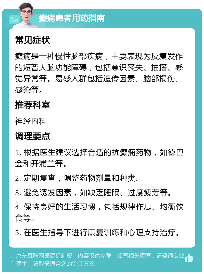 癫痫患者用药指南 常见症状 癫痫是一种慢性脑部疾病，主要表现为反复发作的短暂大脑功能障碍，包括意识丧失、抽搐、感觉异常等。易感人群包括遗传因素、脑部损伤、感染等。 推荐科室 神经内科 调理要点 1. 根据医生建议选择合适的抗癫痫药物，如德巴金和开浦兰等。 2. 定期复查，调整药物剂量和种类。 3. 避免诱发因素，如缺乏睡眠、过度疲劳等。 4. 保持良好的生活习惯，包括规律作息、均衡饮食等。 5. 在医生指导下进行康复训练和心理支持治疗。