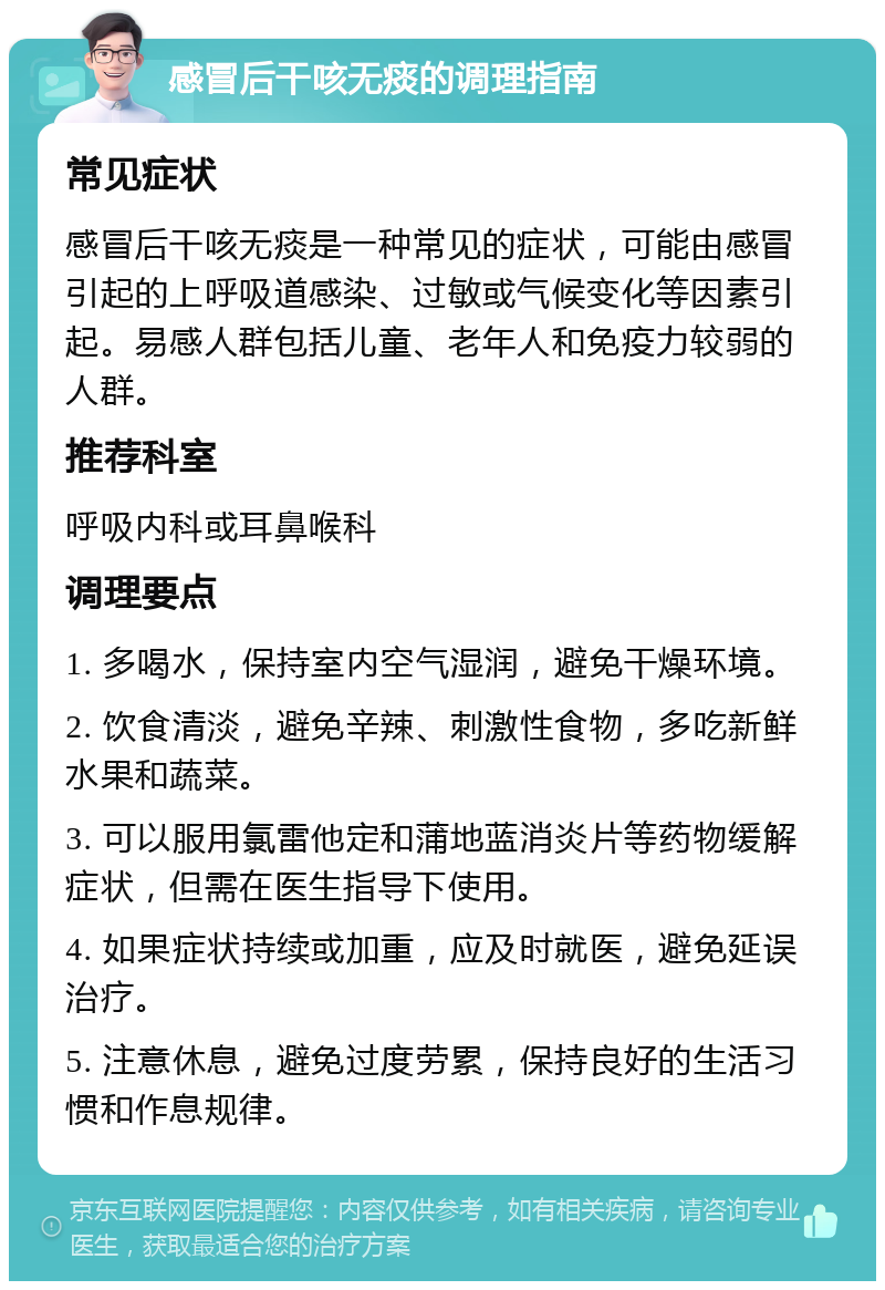 感冒后干咳无痰的调理指南 常见症状 感冒后干咳无痰是一种常见的症状，可能由感冒引起的上呼吸道感染、过敏或气候变化等因素引起。易感人群包括儿童、老年人和免疫力较弱的人群。 推荐科室 呼吸内科或耳鼻喉科 调理要点 1. 多喝水，保持室内空气湿润，避免干燥环境。 2. 饮食清淡，避免辛辣、刺激性食物，多吃新鲜水果和蔬菜。 3. 可以服用氯雷他定和蒲地蓝消炎片等药物缓解症状，但需在医生指导下使用。 4. 如果症状持续或加重，应及时就医，避免延误治疗。 5. 注意休息，避免过度劳累，保持良好的生活习惯和作息规律。